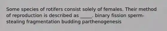 Some species of rotifers consist solely of females. Their method of reproduction is described as _____. binary fission sperm-stealing fragmentation budding parthenogenesis