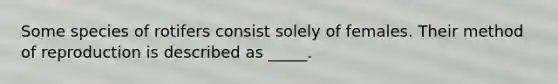 Some species of rotifers consist solely of females. Their method of reproduction is described as _____.