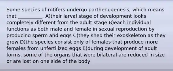 Some species of rotifers undergo parthenogenesis, which means that __________. A)their larval stage of development looks completely different from the adult stage B)each individual functions as both male and female in sexual reproduction by producing sperm and eggs C)they shed their exoskeleton as they grow D)the species consist only of females that produce more females from unfertilized eggs E)during development of adult forms, some of the organs that were bilateral are reduced in size or are lost on one side of the body