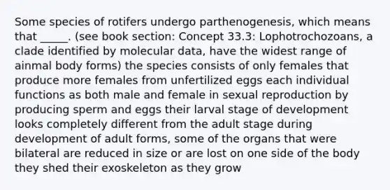 Some species of rotifers undergo parthenogenesis, which means that _____. (see book section: Concept 33.3: Lophotrochozoans, a clade identified by molecular data, have the widest range of ainmal body forms) the species consists of only females that produce more females from unfertilized eggs each individual functions as both male and female in sexual reproduction by producing sperm and eggs their larval stage of development looks completely different from the adult stage during development of adult forms, some of the organs that were bilateral are reduced in size or are lost on one side of the body they shed their exoskeleton as they grow