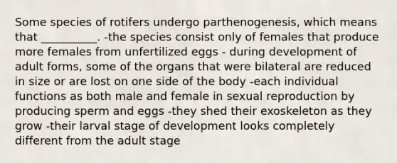 Some species of rotifers undergo parthenogenesis, which means that __________. -the species consist only of females that produce more females from unfertilized eggs - during development of adult forms, some of the organs that were bilateral are reduced in size or are lost on one side of the body -each individual functions as both male and female in sexual reproduction by producing sperm and eggs -they shed their exoskeleton as they grow -their larval stage of development looks completely different from the adult stage