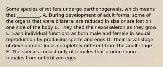 Some species of rotifers undergo parthenogenesis, which means that __________. A. During development of adult forms, some of the organs that were bilateral are reduced in size or are lost on one side of the body B. They shed their exoskeleton as they grow C. Each individual functions as both male and female in sexual reproduction by producing sperm and eggs D. Their larval stage of development looks completely different from the adult stage E. The species consist only of females that produce more females from unfertilized eggs