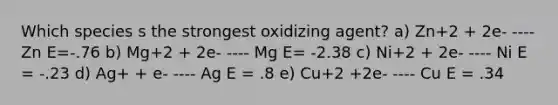 Which species s the strongest oxidizing agent? a) Zn+2 + 2e- ---- Zn E=-.76 b) Mg+2 + 2e- ---- Mg E= -2.38 c) Ni+2 + 2e- ---- Ni E = -.23 d) Ag+ + e- ---- Ag E = .8 e) Cu+2 +2e- ---- Cu E = .34