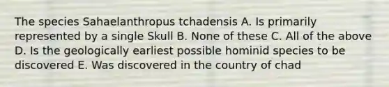 The species Sahaelanthropus tchadensis A. Is primarily represented by a single Skull B. None of these C. All of the above D. Is the geologically earliest possible hominid species to be discovered E. Was discovered in the country of chad