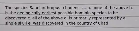 The species Sahelanthropus tchadensis... a. none of the above b. is the geologically earliest possible hominin species to be discovered c. all of the above d. is primarily represented by a single skull e. was discovered in the country of Chad