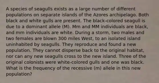 A species of seagulls exists as a large number of different populations on separate islands of the Azores archipelago. Both black and white gulls are present. The black-colored seagull is due to a dominant allele (M). Mm and MM individuals are black, and mm individuals are white. During a storm, two males and two females are blown 300 miles West, to an isolated island uninhabited by seagulls. They reproduce and found a new population. They cannot disperse back to the original habitat, nor can any new seagulls cross to the new island. Three of the original colonists were white-colored gulls and one was black. What is the frequency of the recessive (m) allele in this new population?