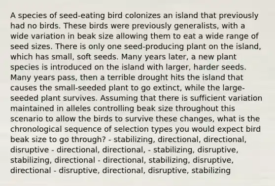 A species of seed-eating bird colonizes an island that previously had no birds. These birds were previously generalists, with a wide variation in beak size allowing them to eat a wide range of seed sizes. There is only one seed-producing plant on the island, which has small, soft seeds. Many years later, a new plant species is introduced on the island with larger, harder seeds. Many years pass, then a terrible drought hits the island that causes the small-seeded plant to go extinct, while the large-seeded plant survives. Assuming that there is sufficient variation maintained in alleles controlling beak size throughout this scenario to allow the birds to survive these changes, what is the chronological sequence of selection types you would expect bird beak size to go through? - stabilizing, directional, directional, disruptive - directional, directional, - stabilizing, disruptive, stabilizing, directional - directional, stabilizing, disruptive, directional - disruptive, directional, disruptive, stabilizing