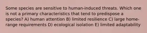 Some species are sensitive to human-induced threats. Which one is not a primary characteristics that tend to predispose a species? A) human attention B) limited resilience C) large home-range requirements D) ecological isolation E) limited adaptability