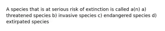 A species that is at serious risk of extinction is called a(n) a) threatened species b) invasive species c) endangered species d) extirpated species