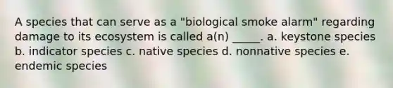 A species that can serve as a "biological smoke alarm" regarding damage to its ecosystem is called a(n) _____. a. keystone species b. indicator species c. native species d. nonnative species e. endemic species