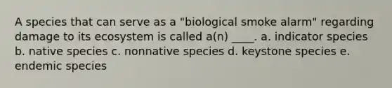 A species that can serve as a "biological smoke alarm" regarding damage to its ecosystem is called a(n) ____. a. indicator species b. native species c. nonnative species d. keystone species e. endemic species