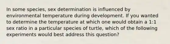 In some species, sex determination is influenced by environmental temperature during development. If you wanted to determine the temperature at which one would obtain a 1:1 sex ratio in a particular species of turtle, which of the following experiments would best address this question?