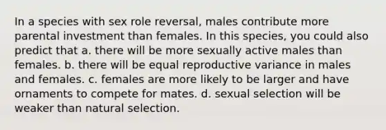 In a species with sex role reversal, males contribute more parental investment than females. In this species, you could also predict that a. there will be more sexually active males than females. b. there will be equal reproductive variance in males and females. c. females are more likely to be larger and have ornaments to compete for mates. d. sexual selection will be weaker than <a href='https://www.questionai.com/knowledge/kAcbTwWr3l-natural-selection' class='anchor-knowledge'>natural selection</a>.