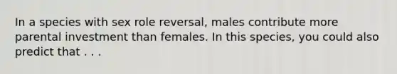 In a species with sex role reversal, males contribute more parental investment than females. In this species, you could also predict that . . .