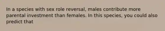 In a species with sex role reversal, males contribute more parental investment than females. In this species, you could also predict that