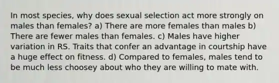 In most species, why does sexual selection act more strongly on males than females? a) There are more females than males b) There are fewer males than females. c) Males have higher variation in RS. Traits that confer an advantage in courtship have a huge effect on fitness. d) Compared to females, males tend to be much less choosey about who they are willing to mate with.