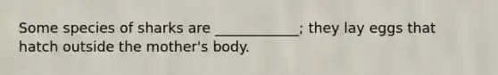 Some species of sharks are ____________; they lay eggs that hatch outside the mother's body.