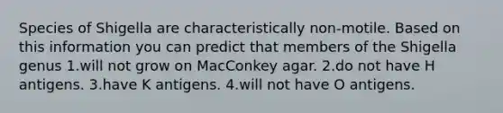 Species of Shigella are characteristically non-motile. Based on this information you can predict that members of the Shigella genus 1.will not grow on MacConkey agar. 2.do not have H antigens. 3.have K antigens. 4.will not have O antigens.