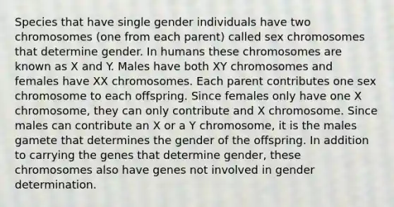 Species that have single gender individuals have two chromosomes (one from each parent) called sex chromosomes that determine gender. In humans these chromosomes are known as X and Y. Males have both XY chromosomes and females have XX chromosomes. Each parent contributes one sex chromosome to each offspring. Since females only have one X chromosome, they can only contribute and X chromosome. Since males can contribute an X or a Y chromosome, it is the males gamete that determines the gender of the offspring. In addition to carrying the genes that determine gender, these chromosomes also have genes not involved in gender determination.