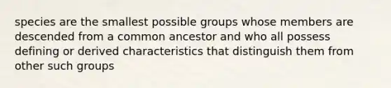 species are the smallest possible groups whose members are descended from a common ancestor and who all possess defining or derived characteristics that distinguish them from other such groups