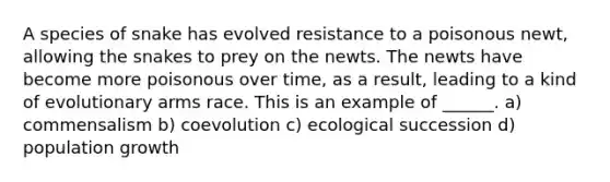 A species of snake has evolved resistance to a poisonous newt, allowing the snakes to prey on the newts. The newts have become more poisonous over time, as a result, leading to a kind of evolutionary arms race. This is an example of ______. a) commensalism b) coevolution c) ecological succession d) population growth