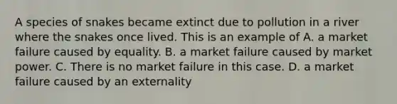 A species of snakes became extinct due to pollution in a river where the snakes once lived. This is an example of A. a market failure caused by equality. B. a market failure caused by market power. C. There is no market failure in this case. D. a market failure caused by an externality