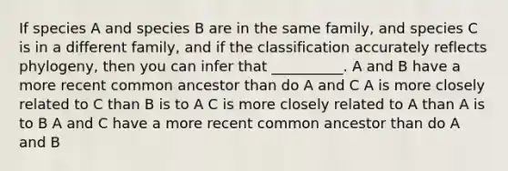 If species A and species B are in the same family, and species C is in a different family, and if the classification accurately reflects phylogeny, then you can infer that __________. A and B have a more recent common ancestor than do A and C A is more closely related to C than B is to A C is more closely related to A than A is to B A and C have a more recent common ancestor than do A and B