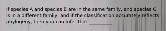 If species A and species B are in the same family, and species C is in a different family, and if the classification accurately reflects phylogeny, then you can infer that __________.