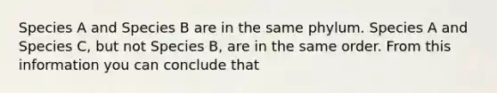 Species A and Species B are in the same phylum. Species A and Species C, but not Species B, are in the same order. From this information you can conclude that