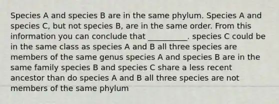 Species A and species B are in the same phylum. Species A and species C, but not species B, are in the same order. From this information you can conclude that __________. species C could be in the same class as species A and B all three species are members of the same genus species A and species B are in the same family species B and species C share a less recent ancestor than do species A and B all three species are not members of the same phylum