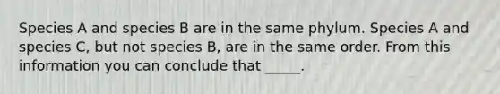 Species A and species B are in the same phylum. Species A and species C, but not species B, are in the same order. From this information you can conclude that _____.