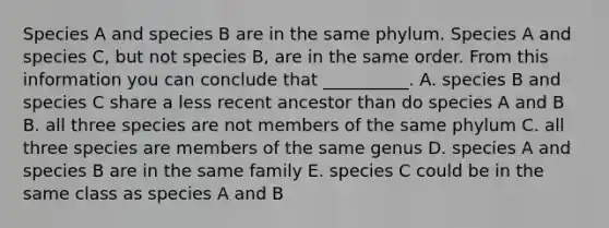 Species A and species B are in the same phylum. Species A and species C, but not species B, are in the same order. From this information you can conclude that __________. A. species B and species C share a less recent ancestor than do species A and B B. all three species are not members of the same phylum C. all three species are members of the same genus D. species A and species B are in the same family E. species C could be in the same class as species A and B