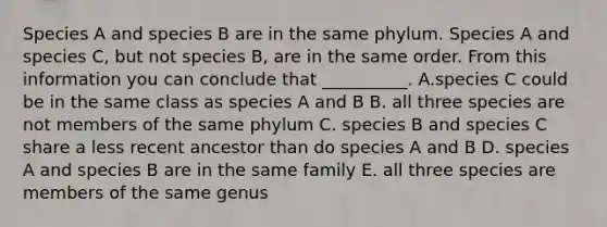 Species A and species B are in the same phylum. Species A and species C, but not species B, are in the same order. From this information you can conclude that __________. A.species C could be in the same class as species A and B B. all three species are not members of the same phylum C. species B and species C share a less recent ancestor than do species A and B D. species A and species B are in the same family E. all three species are members of the same genus