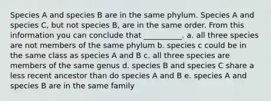 Species A and species B are in the same phylum. Species A and species C, but not species B, are in the same order. From this information you can conclude that __________. a. all three species are not members of the same phylum b. species c could be in the same class as species A and B c. all three species are members of the same genus d. species B and species C share a less recent ancestor than do species A and B e. species A and species B are in the same family