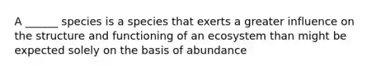 A ______ species is a species that exerts a greater influence on the structure and functioning of an ecosystem than might be expected solely on the basis of abundance