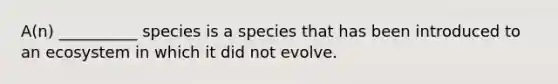 A(n) __________ species is a species that has been introduced to an ecosystem in which it did not evolve.