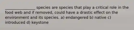 ________________ species are species that play a critical role in the food web and if removed, could have a drastic effect on the environment and its species. a) endangered b) native c) introduced d) keystone