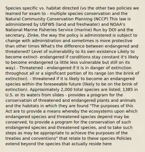 Species specific vs. habitat directed (vs the other two policies we learned for exam to - multiple species conservation and the Natural Community Conservation Planning (NCCP) This law is administered by USFWS (land and freshwater) and NOAA's National Marine Fisheries Service (marine) Run by DOI and the secretary, Zinke, the way the policy is administered is subject to change with administration and sometimes is more protective than other times What's the difference between endangered and threatened? Level of vulnerability to its own existence Likely to become extinct- endangered if conditions stay constant it's likely to become endangered (a little less vulnerable but still on its way) - Threatened - endangered if it is in danger of extinction throughout all or a significant portion of its range (on the brink of extinction). - threatened if it is likely to become an endangered species within the foreseeable future (likely to be on the brink of extinction). Approximately 2,000 total species are listed; 1385 in U.S. or its waters from slides - provides a program for the conservation of threatened and endangered plants and animals and the habitats in which they are found "The purposes of this Act are to provide a means whereby the ecosystems upon which endangered species and threatened species depend may be conserved, to provide a program for the conservation of such endangered species and threatened species, and to take such steps as may be appropriate to achieve the purposes of the treaties and conventions" that relate to these species Policies extend beyond the species that actually reside here