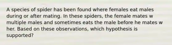 A species of spider has been found where females eat males during or after mating. In these spiders, the female mates w multiple males and sometimes eats the male before he mates w her. Based on these observations, which hypothesis is supported?