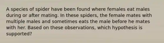 A species of spider have been found where females eat males during or after mating. In these spiders, the female mates with multiple males and sometimes eats the male before he mates with her. Based on these observations, which hypothesis is supported?