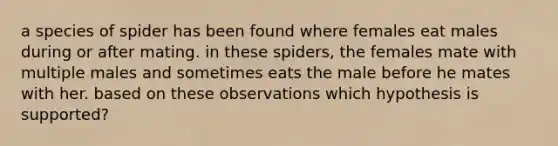 a species of spider has been found where females eat males during or after mating. in these spiders, the females mate with multiple males and sometimes eats the male before he mates with her. based on these observations which hypothesis is supported?