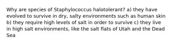 Why are species of Staphylococcus halotolerant? a) they have evolved to survive in dry, salty environments such as human skin b) they require high levels of salt in order to survive c) they live in high salt environments, like the salt flats of Utah and the Dead Sea