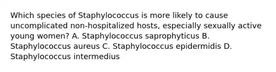 Which species of Staphylococcus is more likely to cause uncomplicated non-hospitalized hosts, especially sexually active young women? A. Staphylococcus saprophyticus B. Staphylococcus aureus C. Staphylococcus epidermidis D. Staphylococcus intermedius