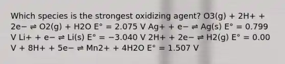 Which species is the strongest oxidizing agent? O3(g) + 2H+ + 2e− ⇌ O2(g) + H2O E° = 2.075 V Ag+ + e− ⇌ Ag(s) E° = 0.799 V Li+ + e− ⇌ Li(s) E° = −3.040 V 2H+ + 2e− ⇌ H2(g) E° = 0.00 V + 8H+ + 5e− ⇌ Mn2+ + 4H2O E° = 1.507 V