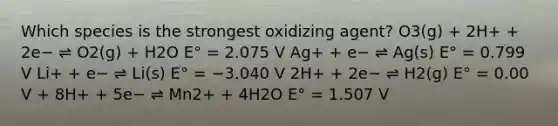 Which species is the strongest oxidizing agent? O3(g) + 2H+ + 2e− ⇌ O2(g) + H2O E° = 2.075 V Ag+ + e− ⇌ Ag(s) E° = 0.799 V Li+ + e− ⇌ Li(s) E° = −3.040 V 2H+ + 2e− ⇌ H2(g) E° = 0.00 V + 8H+ + 5e− ⇌ Mn2+ + 4H2O E° = 1.507 V