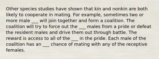 Other species studies have shown that kin and nonkin are both likely to cooperate in mating. For example, sometimes two or more male ___ will join together and form a coalition. The coalition will try to force out the ___ males from a pride or defeat the resident males and drive them out through battle. The reward is access to all of the ___ in the pride. Each male of the coalition has an ___ chance of mating with any of the receptive females.