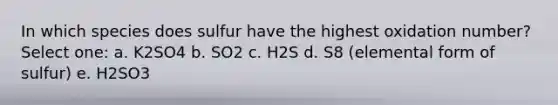 In which species does sulfur have the highest oxidation number? Select one: a. K2SO4 b. SO2 c. H2S d. S8 (elemental form of sulfur) e. H2SO3