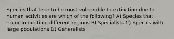 Species that tend to be most vulnerable to extinction due to human activities are which of the following? A) Species that occur in multiple different regions B) Specialists C) Species with large populations D) Generalists