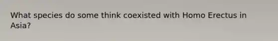 What species do some think coexisted with Homo Erectus in Asia?
