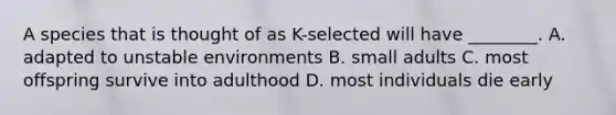 A species that is thought of as K-selected will have ________. A. adapted to unstable environments B. small adults C. most offspring survive into adulthood D. most individuals die early